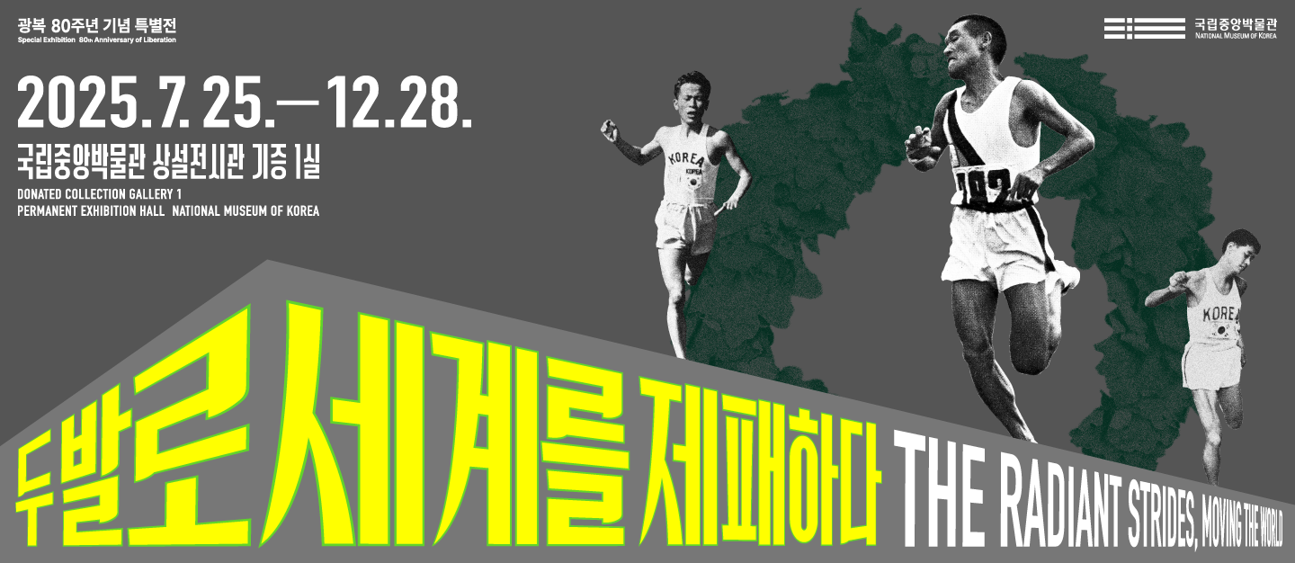 광복 80주년 기념 특별전
Special Exhibition 80 Anniversary of Liberation
국립중앙박물관
두발로 세계를 제패하다
THE RADIANT STRIDES, MOVING THE WORLD
2025.7.25.-12.28.
국립중앙박물관 상설전시관 기증 1실
DONATED COLLECTION GALLERY 1
PERMANENT EXHIBITION HALL NATIONAL MUSEUM OF KOREA