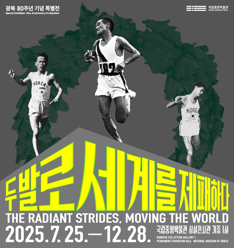 광복 80주년 기념 특별전
Special Exhibition 80 Anniversary of Liberation
국립중앙박물관
두발로 세계를 제패하다
THE RADIANT STRIDES, MOVING THE WORLD
2025.7.25.-12.28.
국립중앙박물관 상설전시관 기증 1실
DONATED COLLECTION GALLERY 1
PERMANENT EXHIBITION HALL NATIONAL MUSEUM OF KOREA
